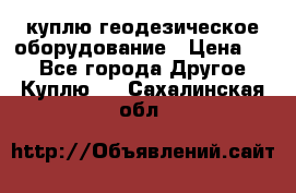 куплю геодезическое оборудование › Цена ­ - - Все города Другое » Куплю   . Сахалинская обл.